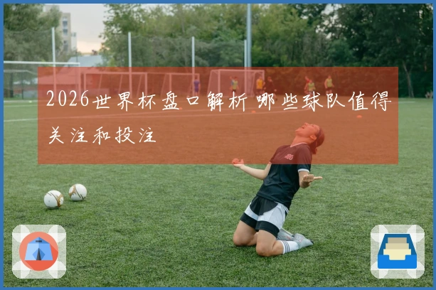 2026世界杯盘口解析 哪些球队值得关注和投注